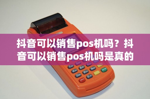 抖音可以销售pos机吗？抖音可以销售pos机吗是真的吗