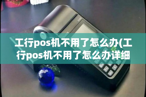 工行pos机不用了怎么办(工行pos机不用了怎么办详细介绍)