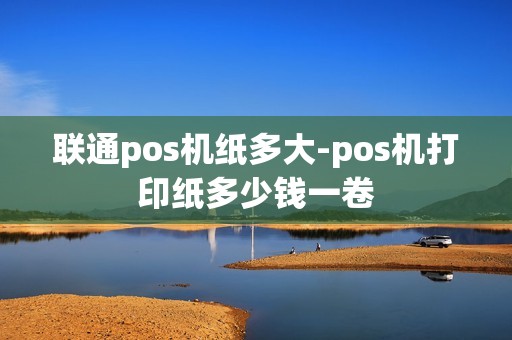 联通pos机纸多大-pos机打印纸多少钱一卷