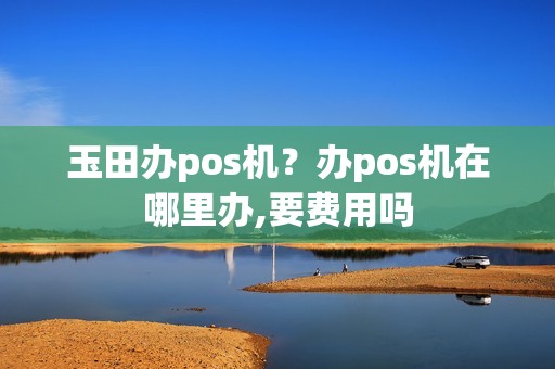 玉田办pos机？办pos机在哪里办,要费用吗