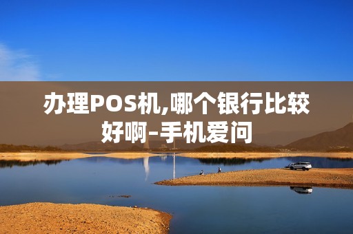 办理POS机,哪个银行比较好啊–手机爱问
