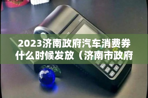 2023济南政府汽车消费券什么时候发放（济南市政府消费券）