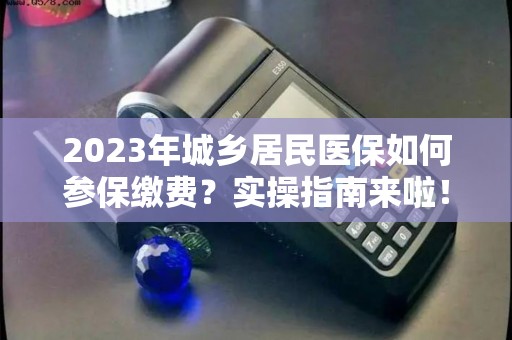 2023年城乡居民医保如何参保缴费？实操指南来啦！！！